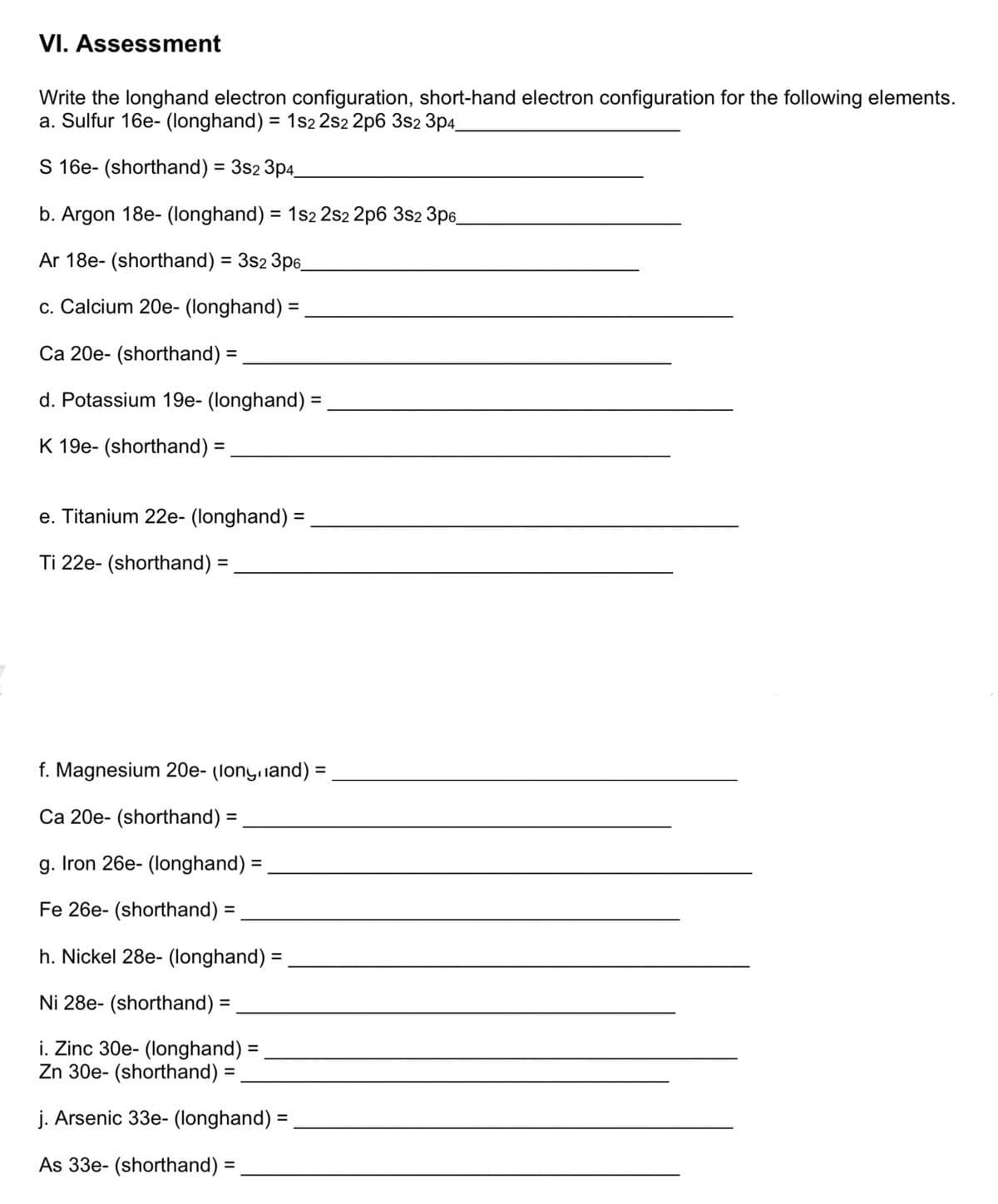 VI. Assessment
Write the longhand electron configuration, short-hand electron configuration for the following elements.
a. Sulfur 16e- (longhand) = 1s2 2s2 2p6 3s2 3p4
S 16e- (shorthand) = 3s2 3p4.
%3D
b. Argon 18e- (longhand) = 1s2 2s2 2p6 3s2 3p6
%3D
Ar 18e- (shorthand) = 3s2 3p6_
c. Calcium 20e- (longhand) =
%3D
Ca 20e- (shorthand) =
%3D
d. Potassium 19e- (longhand) =
K 19e- (shorthand) =
e. Titanium 22e- (longhand) =
Ti 22e- (shorthand) :
%3D
f. Magnesium 20e- (lonyand) =
%3D
Ca 20e- (shorthand) =
%3D
g. Iron 26e- (longhand) =
%3D
Fe 26e- (shorthand) =
%3D
h. Nickel 28e- (longhand) =
Ni 28e- (shorthand) =
%3D
i. Zinc 30e- (longhand) =
Zn 30e- (shorthand) =
j. Arsenic 33e- (longhand) =
As 33e- (shorthand) =
