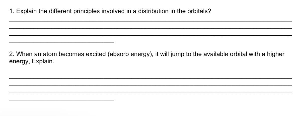 1. Explain the different principles involved in a distribution in the orbitals?
2. When an atom becomes excited (absorb energy), it will jump to the available orbital with a higher
energy, Explain.
