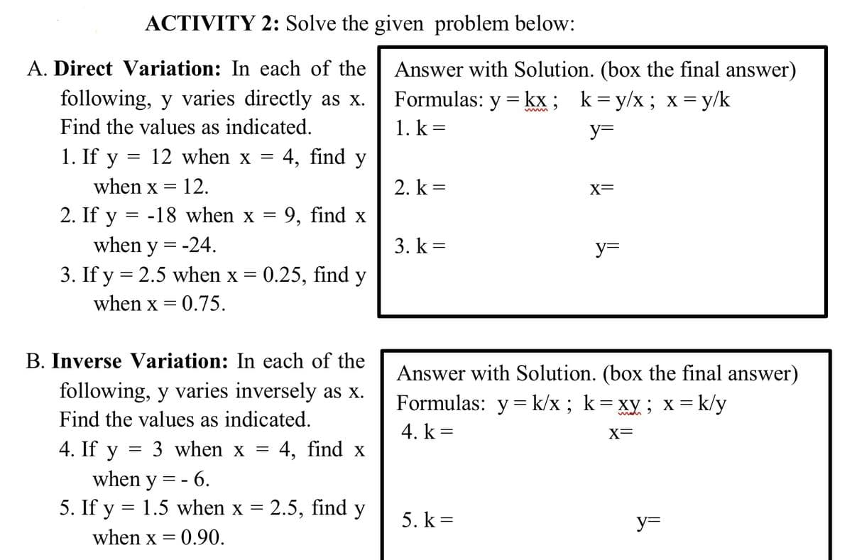 ACTIVITY 2: Solve the given problem below:
Answer with Solution. (box the final answer)
Formulas: y = kx; k=y/x; x = y/k
1. k =
A. Direct Variation: In each of the
following, y varies directly as x.
www
Find the values as indicated.
y=
1. If y = 12 when x = 4, find y
when x = 12.
2. k =
X=
2. If y = -18 when x = 9, find x
when y = -24.
3. k =
y=
3. If y = 2.5 when x = 0.25, find y
when x = 0.75.
B. Inverse Variation: In each of the
Answer with Solution. (box the final answer)
Formulas: y= k/x ; k= xy; x= k/y
following, y varies inversely as x.
Find the values as indicated.
4. k =
X=
4. If y = 3 when x = 4, find x
when y = - 6.
5. If y = 1.5 when x = 2.5, find y
5. k =
y=
%3D
when x = 0.90.
