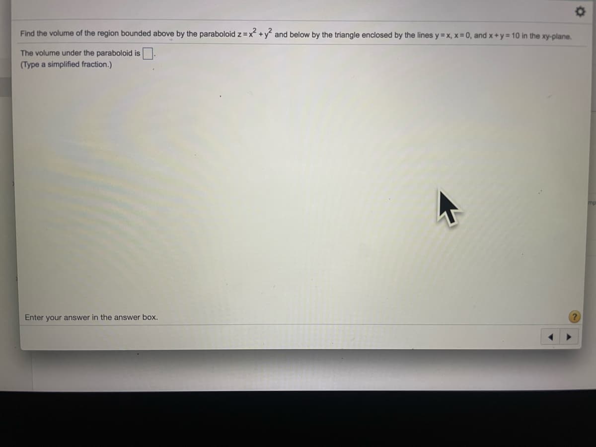 Find the volume of the region bounded above by the paraboloid z =x +y and below by the triangle enclosed by the lines y = x, x=0, and x+y 10 in the xy-plane.
The volume under the paraboloid is
(Type a simplified fraction.)
Enter your answer in the answer box.
