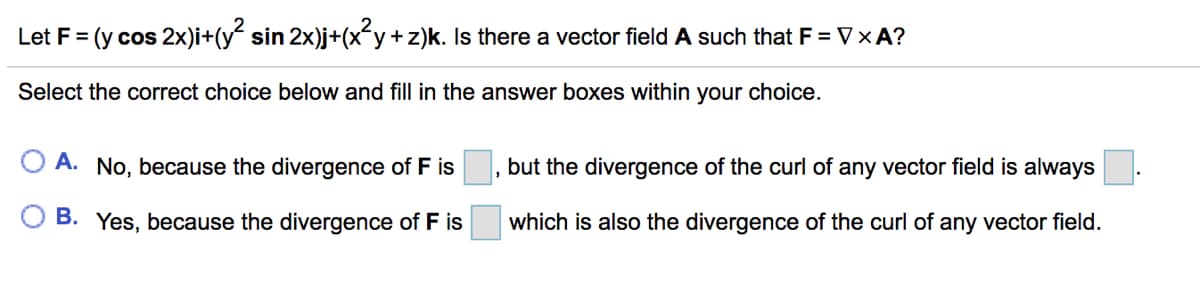 Let F = (y cos 2x)i+(y sin 2x)j+(x-y+z)k. Is there a vector field A such that F = V×A?
Select the correct choice below and fill in the answer boxes within your choice.
A. No, because the divergence of F is
but the divergence of the curl of any vector field is always
B. Yes, because the divergence of F is
which is also the divergence of the curl of any vector field.
