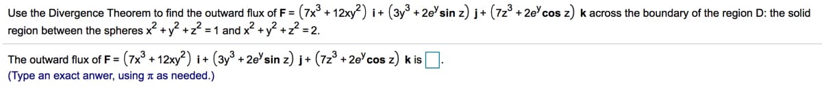 Use the Divergence Theorem to find the outward flux of F = (7x° + 12xy) i+ (3y° + 2e'sin z) j+ (7z° + 2ecos z) k across the boundary of the region D: the solid
region between the spheres x + y² +z? = 1 and x +y? +z? = 2.
F3D
The outward flux of F = (7x + 12xy²) i+ (3y° +2e'sin z) j+ (7z3 + 2ecos z) k is
%3D
(Type an exact anwer, using t as needed.)
