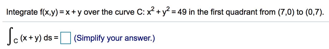 Integrate f(x,y) =x+y over the curve C: x +y = 49 in the first quadrant from (7,0) to (0,7).
y) ds = (Simplify your answer.)
