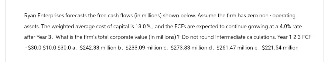 Ryan Enterprises forecasts the free cash flows (in millions) shown below. Assume the firm has zero non-operating
assets. The weighted average cost of capital is 13.0%, and the FCFs are expected to continue growing at a 4.0% rate
after Year 3. What is the firm's total corporate value (in millions)? Do not round intermediate calculations. Year 1 2 3 FCF
- $30.0 $10.0 $30.0 a. $242.33 million b. $233.09 million c. $273.83 million d. $261.47 million e. $221.54 million