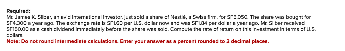 Required:
Mr. James K. Silber, an avid international investor, just sold a share of Nestlé, a Swiss firm, for SF5,050. The share was bought for
SF4,300 a year ago. The exchange rate is SF1.60 per U.S. dollar now and was SF1.84 per dollar a year ago. Mr. Silber received
SF150.00 as a cash dividend immediately before the share was sold. Compute the rate of return on this investment in terms of U.S.
dollars.
Note: Do not round intermediate calculations. Enter your answer as a percent rounded to 2 decimal places.