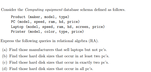 Consider the Computing equipment database schema defined as follows.
Product (maker, model, type)
PC (model, speed, ram, hd, price)
Laptop (model, speed, ram, hd, screen, price)
Printer (model, color, type, price)
Express the following queries in relational algebra (RA).
(a) Find those manufacturers that sell laptops but not pc's.
(b) Find those hard disk sizes that occur in at least two pc's.
(c) Find those hard disk sizes that occur in exactly two pc's.
(d) Find those hard disk sizes that occur in all pc's.
