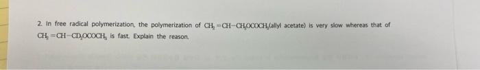 2. In free radical polymerization, the polymerization of CH,CH-CHOCOCH(allyl acetate) is very slow whereas that of
CH, =CH-CD,OCOCH, is fast. Explain the reason,
