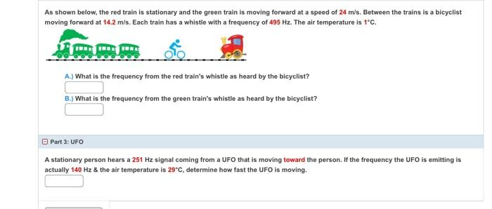 As shown below, the red train is stationary and the green train is moving forward at a speed of 24 m/s. Between the trains is a bicyclist
moving forward at 14.2 m/s. Each train has a whistle with a frequency of 495 Hz. The air temperature is 1'C.
A.) What is the frequency from the red train's whistle as heard by the bicyclist?
B.) What is the frequency from the green train's whistle as heard by the bicyclist?
O Part 3: UFO
A stationary person hears a 251 Hz signal coming from a UFO that is moving toward the person. If the frequency the UFO is emitting is
actually 140 Hz & the air temperature is 29°C, determine how fast the UFO is moving.
