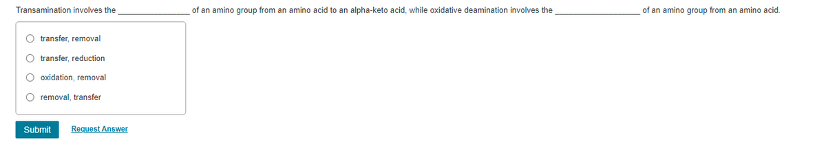 Transamination involves the
of an amino group from an amino acid to an alpha-keto acid, while oxidative deamination involves the
of an amino group from an amino acid.
O transfer, removal
O transfer, reduction
O oxidation, removal
O removal, transfer
Submit
Request Answer
