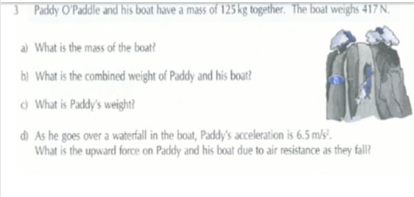 3 Paddy O'Paddle and his boat have a mass of 125 kg together. The boat weighs 417 N.
a) What is the mass of the boat?
b) What is the combined weight of Paddy and his boat?
) What is Paddy's weight?
d As he goes over a waterfall in the boat, Paddy's acceleration is 6.5 m/s'.
What is the upward force on Paddy and his boat due to air resistance as they fall?
