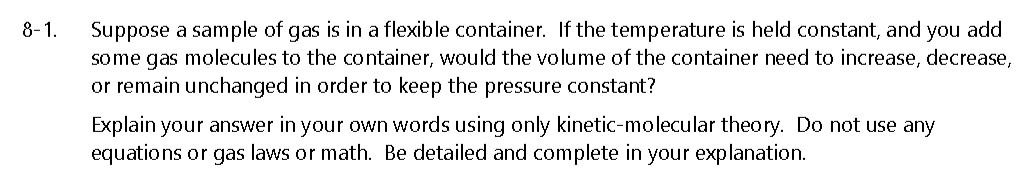 Suppose a sample of gas is in a flexible container. If the temperature is held constant, and you add
some gas molecules to the container, would the volume of the container need to increase, decrease,
or remain unchanged in order to keep the pressure constant?
8-1.
Explain your answer in your own words using only kinetic-molecular theory. Do not use any
equations or gas laws or math. Be detailed and complete in your explanation.
