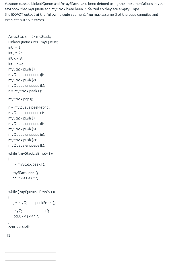 Assume classes LinkedQueue and Array5tack have been defined using the implementations in your
textbook that myQueue and myStack have been initialized so they are empty. Type
the EXACT output of the following code segment. You may assume that the code compiles and
executes without errors.
Array5tack<int> my5tack;
LinkedQueue<int> myQueue;
int i- 1;
int j = 2;
int k = 3;
int n = 4;
myStack.push ();
myQueue.enqueue ();
myStack.push (k);
myQueue.enqueue (k);
n = my5tack.peek ();
my5tack.pop );
n = myQueue.peekFront ();
myQueue.dequeue ();
myStack.push (i);
myQueue.enqueue ();
myStack.push (n);
myQueue.enqueue (n);
my5tack.push (k);
myQueue.enqueue (k);
while (Imy5tack.isEmpty ()
{
i = my5tack.peek (0:
my5tack.pop ();
cout << i<< " ";
while (ImyQueue.isEmpty ())
{
j = myQueue.peekFront ();
myQueue.dequeue ();
cout << j<< "";
cout << endl;
[11]
