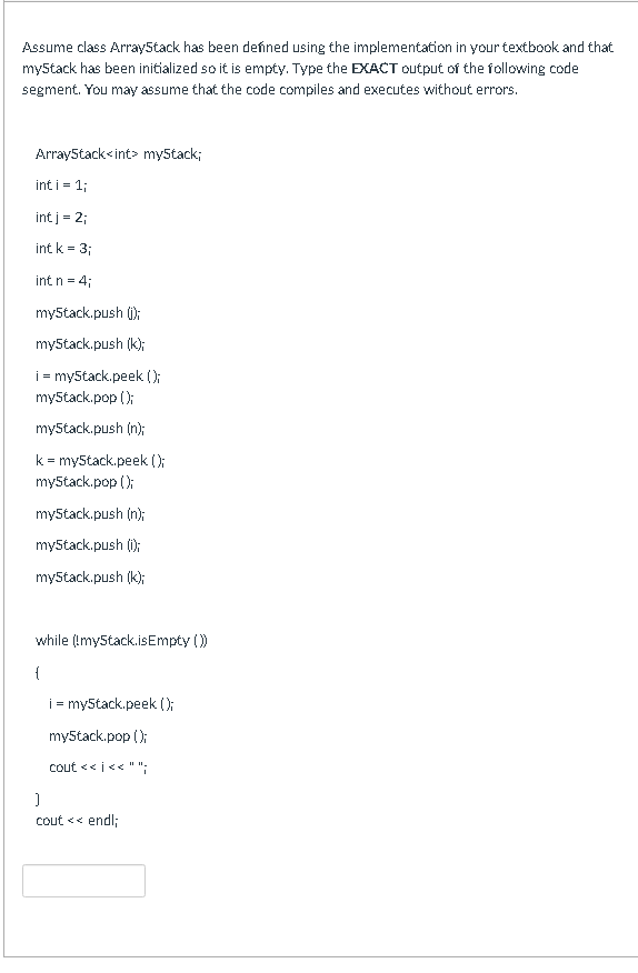 Assume class ArrayStack has been deńned using the implementation in your textbook and that
myStack has been initialized so it is empty. Type the EXACT output of the following code
segment. You may assume that the code compiles and executes without errors.
ArrayStack<int> my5tack;
int i = 1;
int j = 2;
int k = 3;
int n = 4;
myStack.push ();
myStack.push (k);
i = my5tack.peek (0:
myStack.pop ();
myStack.push (n);
k = myStack.peek ();
myStack.pop ();
my5tack.push (n);
my5tack.push (1);
myStack.push (k);
while (Imy5tack.isEmpty ()
{
i = my5tack.peek ();
my5tack.pop ();
cout << i<< "";
cout << endl;
