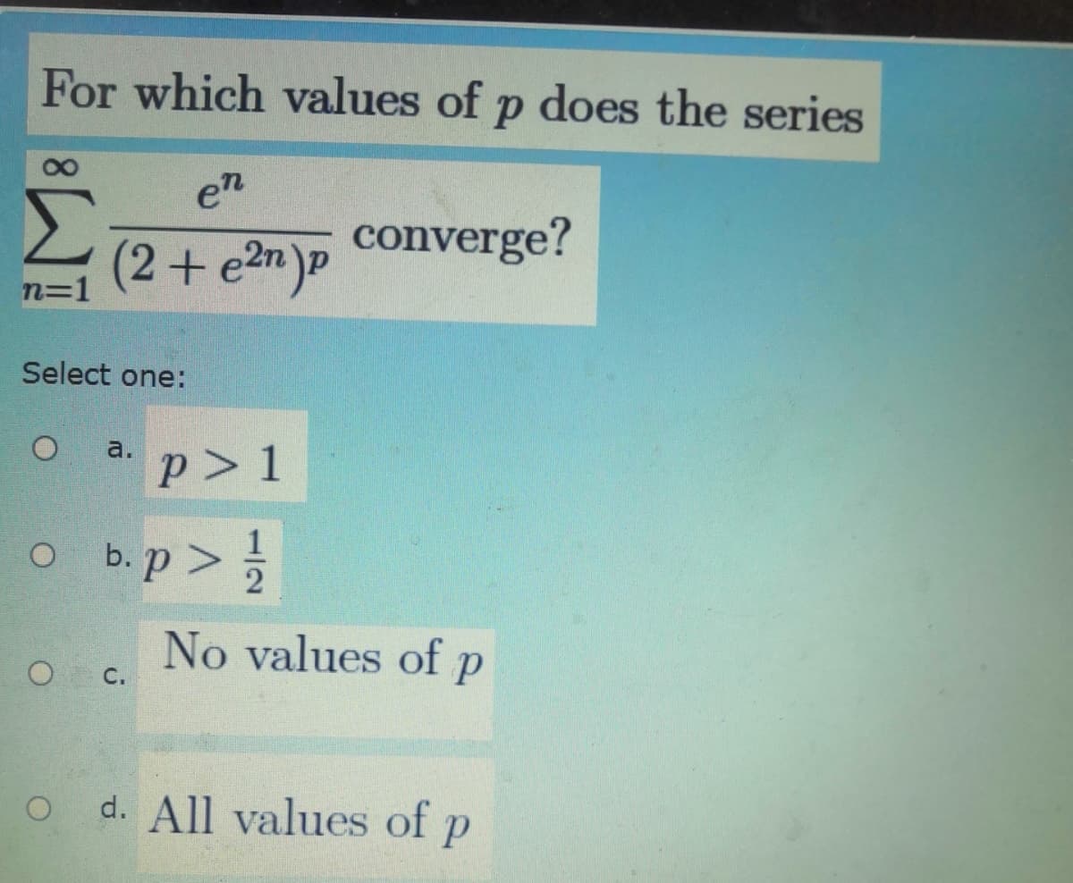 For which values of p does the series
en
Σ
converge?
(2+e2n)P
n=1
Select one:
a.
p> 1
o b.p >
2
No values of p
O C.
d. All values of p
