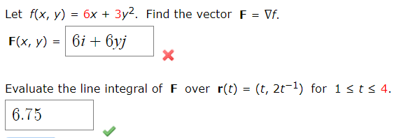 Let f(x, y) = 6x + 3y2. Find the vector F = Vf.
F(x, y) = 6i + 6yj
Evaluate the line integral of F over r(t) = (t, 2t-1) for 1 sts 4.
%3D
6.75
