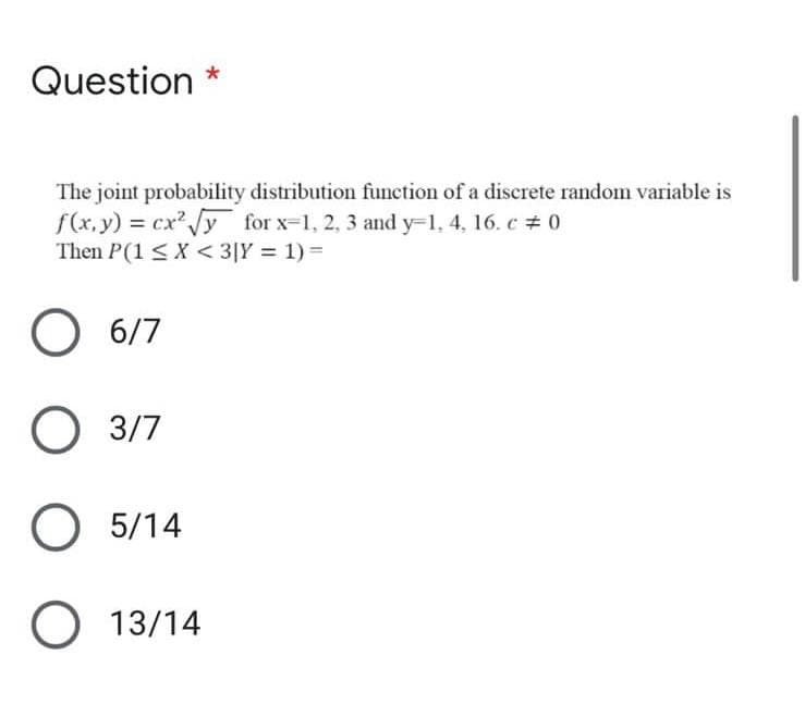 Question *
The joint probability distribution function of a discrete random variable is
f(x, y) = cx y for x-1, 2, 3 and y-1, 4, 16. c # 0
Then P(1 < X < 3[Y = 1) =
6/7
O 3/7
5/14
O 13/14
