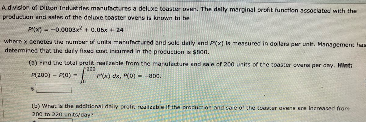 A division of Ditton Industries manufactures a deluxe toaster oven. The daily marginal profit function associated with the
production and sales of the deluxe toaster ovens is known to be
P'(x) = -0.0003x2 + 0.06x + 24
where x denotes the number of units manufactured and sold daily and P'(x) is measured in dollars per unit. Management has
determined that the daily fixed cost incurred in the production is $800.
(a) Find the total profit realizable from the manufacture and sale of 200 units of the toaster ovens per day. Hint:
200
P(200) - P(0) =
P'(x) dx, P(0) = -800.
(b) What is the additional daily profit realizable if the production and sale of the toaster ovens are increased from
200 to 220 units/day?
