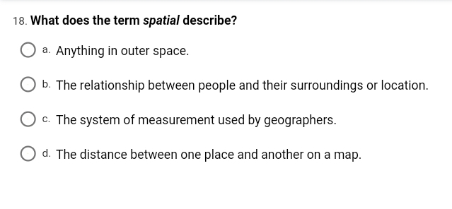 18. What does the term spatial describe?
a. Anything in outer space.
b. The relationship between people and their surroundings or location.
c. The system of measurement used by geographers.
O d. The distance between one place and another on a map.
