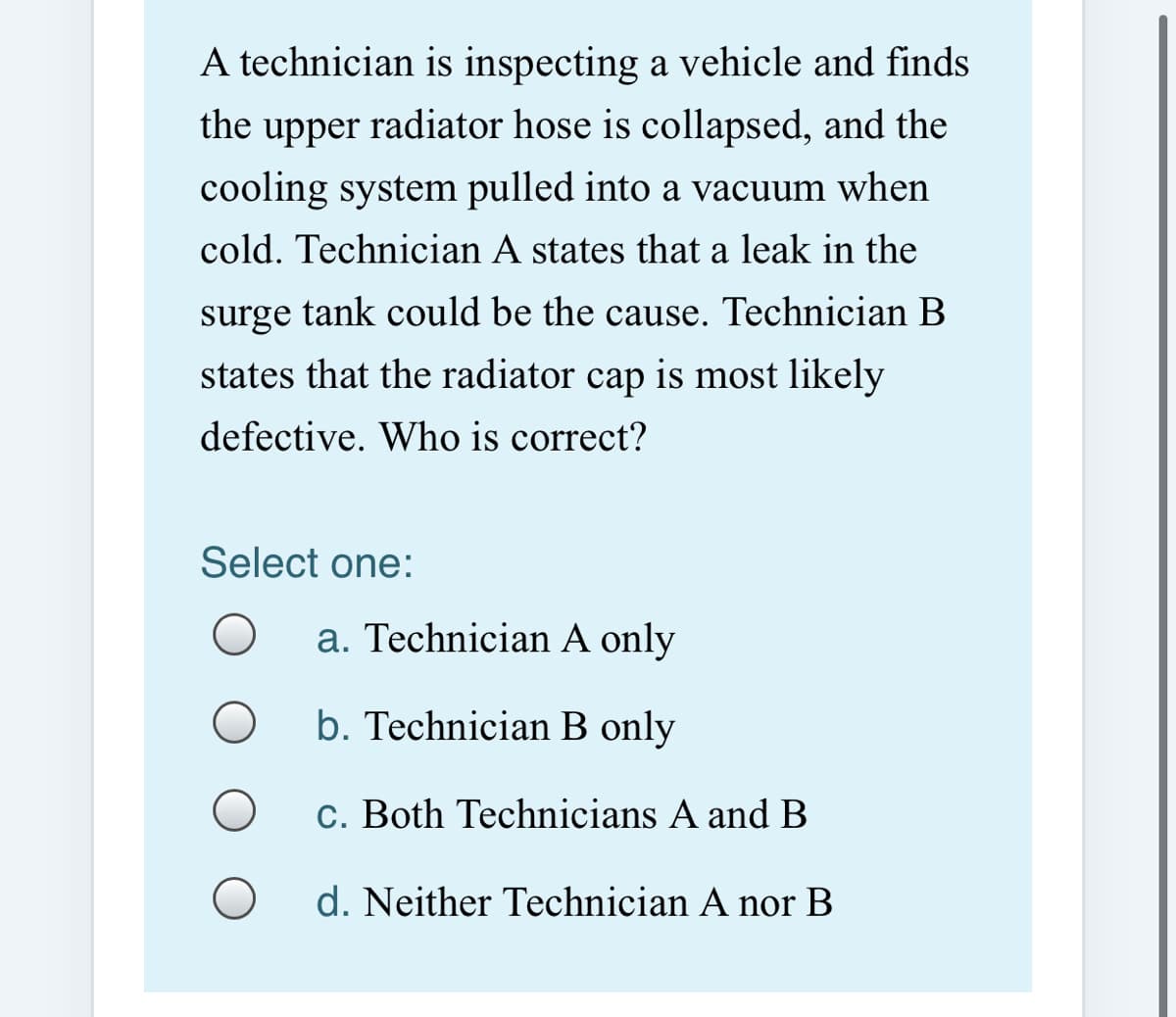 A technician is inspecting a vehicle and finds
the upper radiator hose is collapsed, and the
cooling system pulled into a vacuum when
cold. Technician A states that a leak in the
surge tank could be the cause. Technician B
states that the radiator cap is most likely
defective. Who is correct?
Select one:
a. Technician A only
b. Technician B only
c. Both Technicians A and B
d. Neither Technician A nor B
