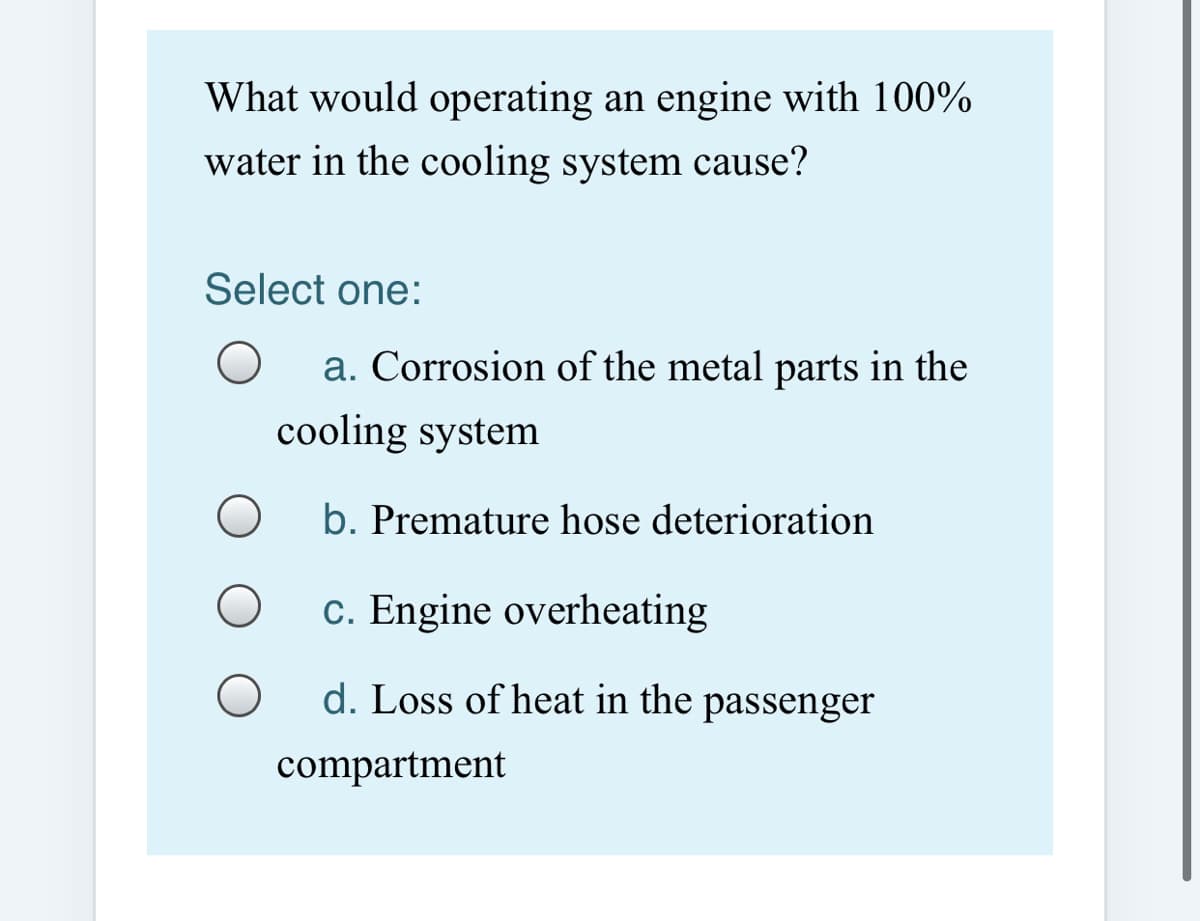 What would operating an engine with 100%
water in the cooling system cause?
Select one:
a. Corrosion of the metal parts in the
cooling system
b. Premature hose deterioration
c. Engine overheating
d. Loss of heat in the passenger
compartment
