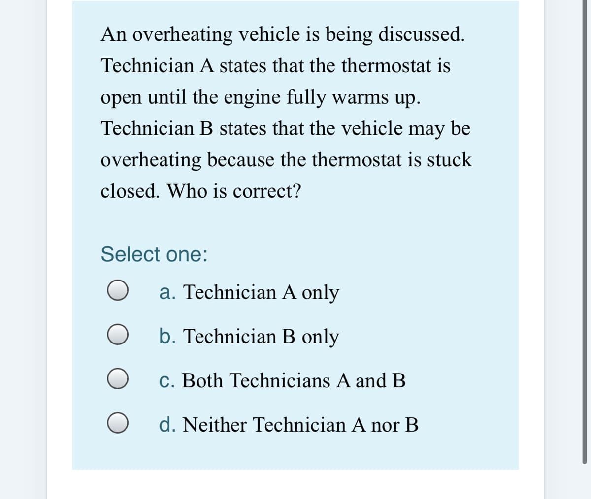 An overheating vehicle is being discussed.
Technician A states that the thermostat is
open until the engine fully warms up.
Technician B states that the vehicle may be
overheating because the thermostat is stuck
closed. Who is correct?
Select one:
a. Technician A only
b. Technician B only
c. Both Technicians A and B
d. Neither Technician A nor B
