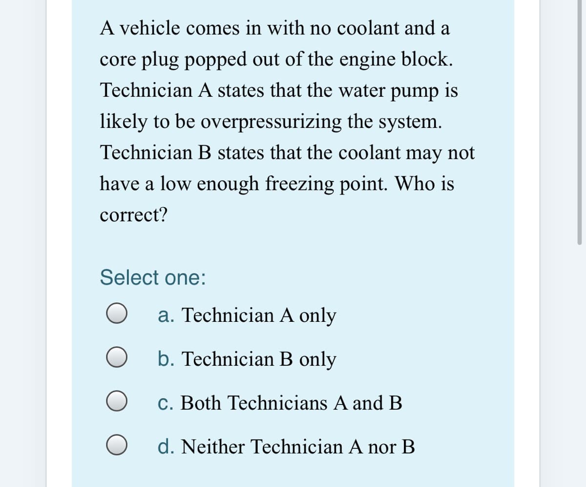 A vehicle comes in with no coolant and a
core plug popped out of the engine block.
Technician A states that the water pump is
likely to be overpressurizing the system.
Technician B states that the coolant may not
have a low enough freezing point. Who is
correct?
Select one:
a. Technician A only
b. Technician B only
c. Both Technicians A andB
d. Neither Technician A nor B
