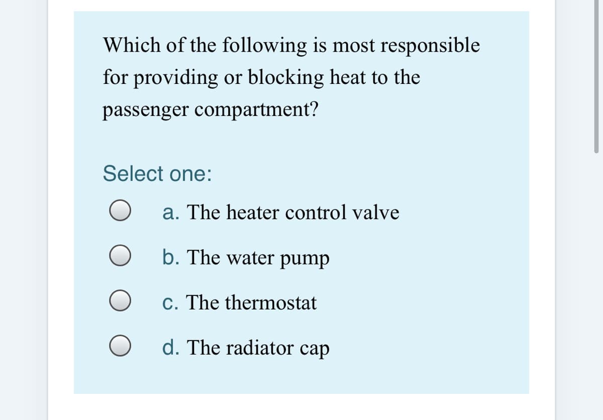 Which of the following is most responsible
for providing or blocking heat to the
passenger compartment?
Select one:
a. The heater control valve
b. The water pump
c. The thermostat
d. The radiator cap
