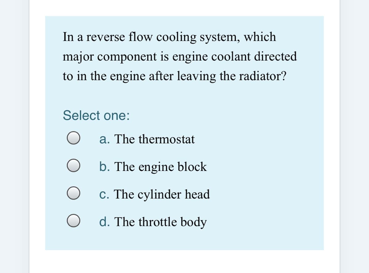 In a reverse flow cooling system, which
major component is engine coolant directed
to in the engine after leaving the radiator?
Select one:
a. The thermostat
b. The engine block
c. The cylinder head
d. The throttle body
