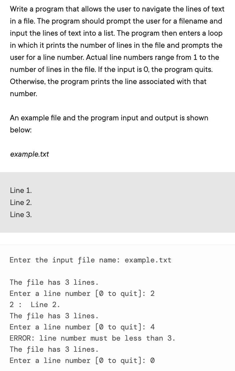 Write a program that allows the user to navigate the lines of text
in a file. The program should prompt the user for a filename and
input the lines of text into a list. The program then enters a loop
in which it prints the number of lines in the file and prompts the
user for a line number. Actual line numbers range from 1 to the
number of lines in the file. If the input is 0, the program quits.
Otherwise, the program prints the line associated with that
number.
An example file and the program input and output is shown
below:
example.txt
Line 1.
Line 2.
Line 3.
Enter the input file name: example.txt
The file has 3 lines.
Enter a line number [0 to quit]: 2
2 :
Line 2.
The file has 3 lines.
Enter a line number [0 to quit]: 4
ERROR: line number must be less than 3.
The file has 3 lines.
Enter a line number [0 to quit]: 0
