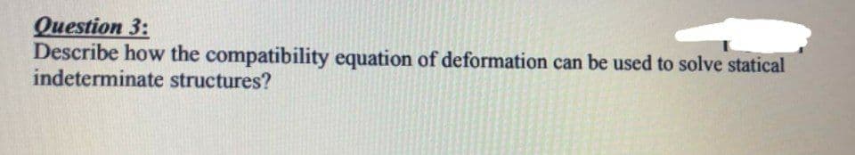 Question 3:
Describe how the compatibility equation of deformation can be used to solve statical
indeterminate structures?
