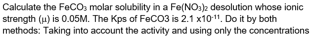 Calculate the FeCO3 molar solubility in a Fe(NO3)2 desolution whose ionic
strength (u) is 0.05M. The Kps of FeCO3 is 2.1 x10-11. Do it by both
methods: Taking into account the activity and using only the concentrations
