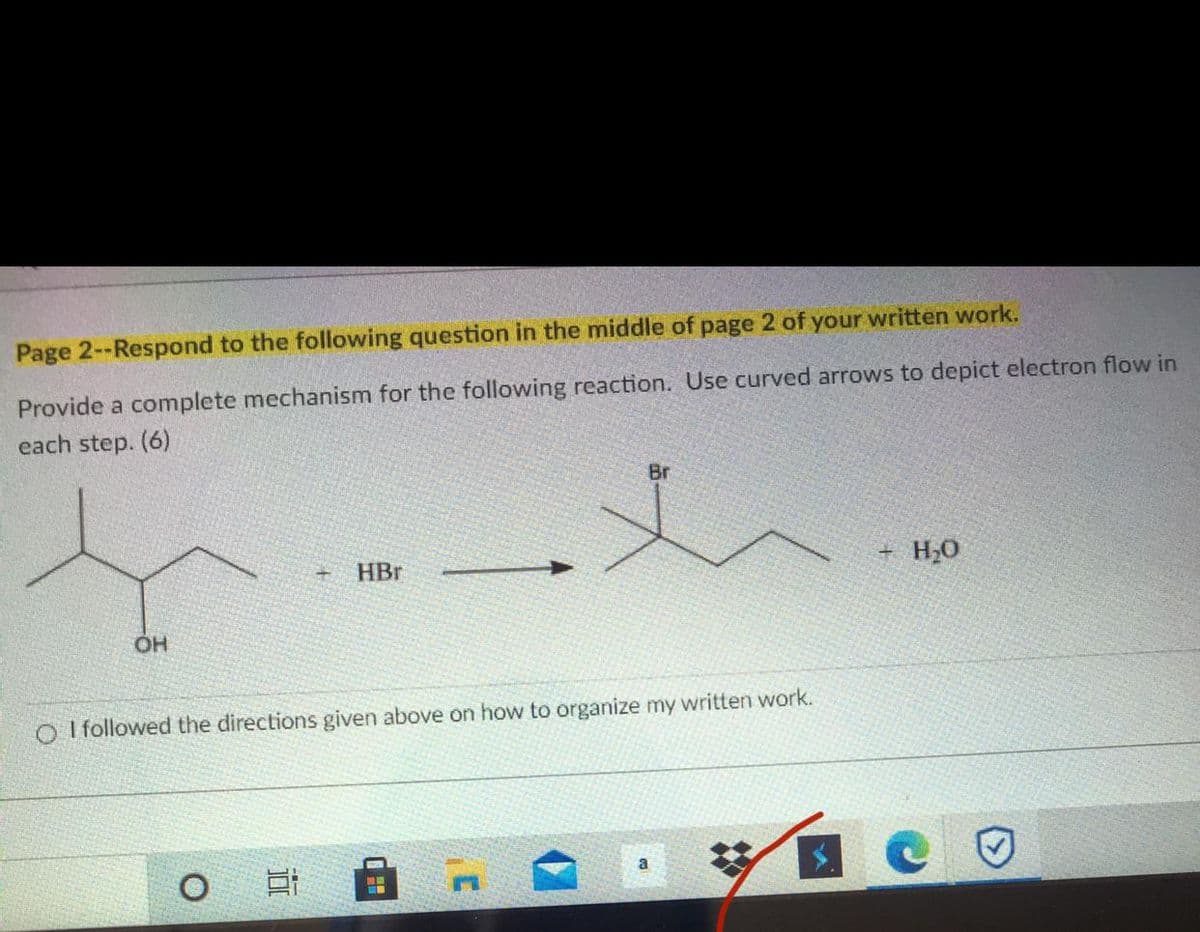 Page 2--Respond to the following question in the middle of page 2 of your written work.
Provide a complete mechanism for the following reaction. Use curved arrows to depict electron flow in
each step. (6)
Br
+ H20
HBr
O I followed the directions given above on how to organize my written work.
