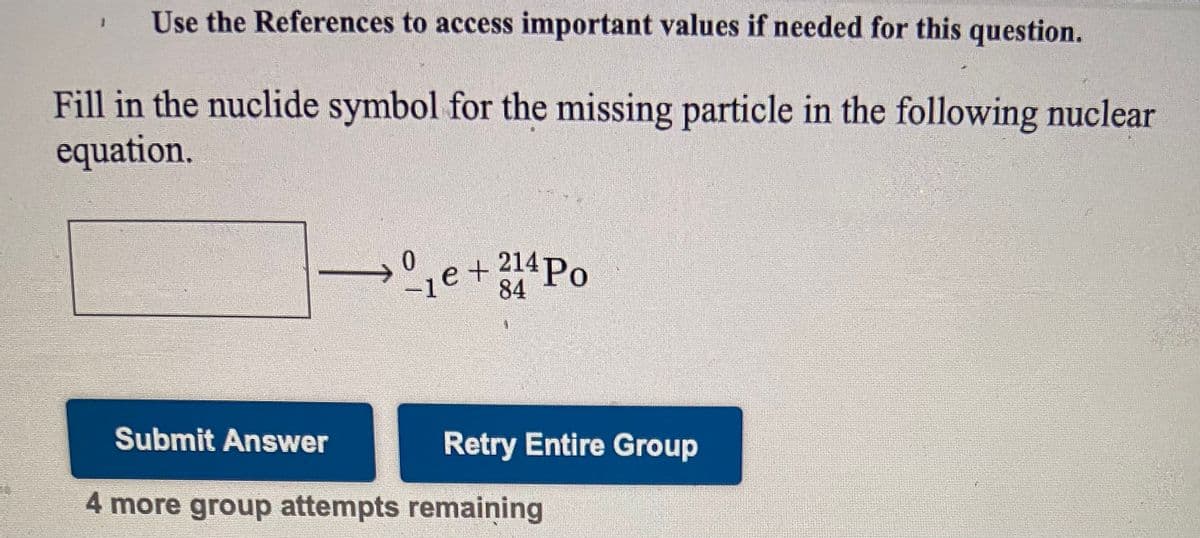 Use the References to access important values if needed for this question.
Fill in the nuclide symbol for the missing particle in the following nuclear
equation.
0.
-1e
e +214P.
84
Submit Answer
Retry Entire Group
4 more group attempts remaining
