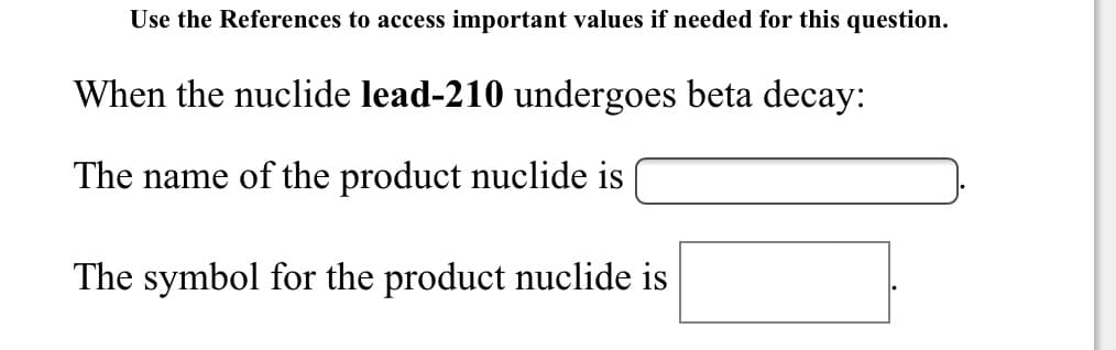 Use the References to access important values if needed for this question.
When the nuclide lead-210 undergoes beta decay:
The name of the product nuclide is
The symbol for the product nuclide is
