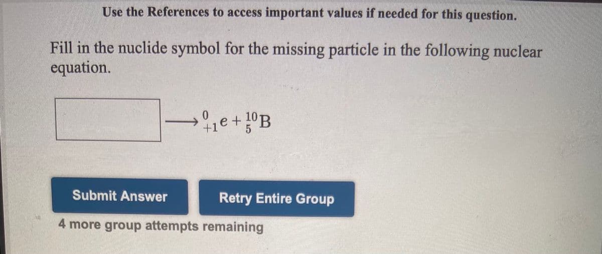 Use the References to access important values if needed for this question.
Fill in the nuclide symbol for the missing particle in the following nuclear
equation.
+1e+10B
Submit Answer
Retry Entire Group
4 more group attempts remaining
