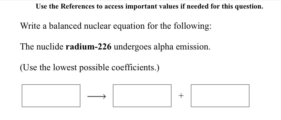 Use the References to access important values if needed for this question.
Write a balanced nuclear equation for the following:
The nuclide radium-226 undergoes alpha emission.
(Use the lowest possible coefficients.)
+
