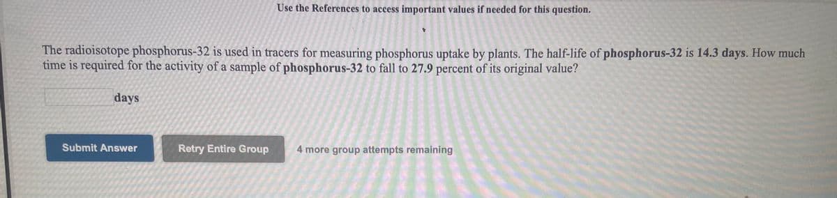 Use the References to access important values if needed for this question.
The radioisotope phosphorus-32 is used in tracers for measuring phosphorus uptake by plants. The half-life of phosphorus-32 is 14.3 days. How much
time is required for the activity of a sample of phosphorus-32 to fall to 27.9 percent of its original value?
days
Submit Answer
Retry Entire Group
4 more group attempts remaining
