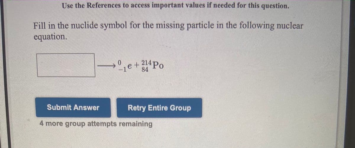 Use the References to access important values if needed for this question.
Fill in the nuclide symbol for the missing particle in the following nuclear
equation.
e+Po
214P.
84
0.
Submit Answer
Retry Entire Group
4 more group attempts remaining
