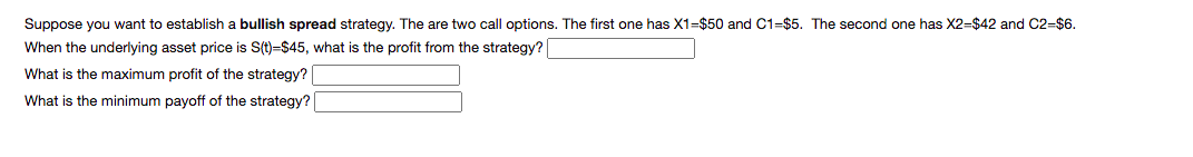 Suppose you want to establish a bullish spread strategy. The are two call options. The first one has X1=$50 and C1=$5. The second one has X2=$42 and C2=$6.
When the underlying asset price is S(t)=$45, what is the profit from the strategy?
What is the maximum profit of the strategy?
What is the minimum payoff of the strategy?
