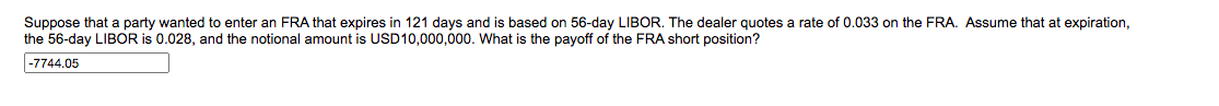 Suppose that a party wanted to enter an FRA that expires in 121 days and is based on 56-day LIBOR. The dealer quotes a rate of 0.033 on the FRA. Assume that at expiration,
the 56-day LIBOR is 0.028, and the notional amount is USD10,000,000. What is the payoff of the FRA short position?
|-7744.05
