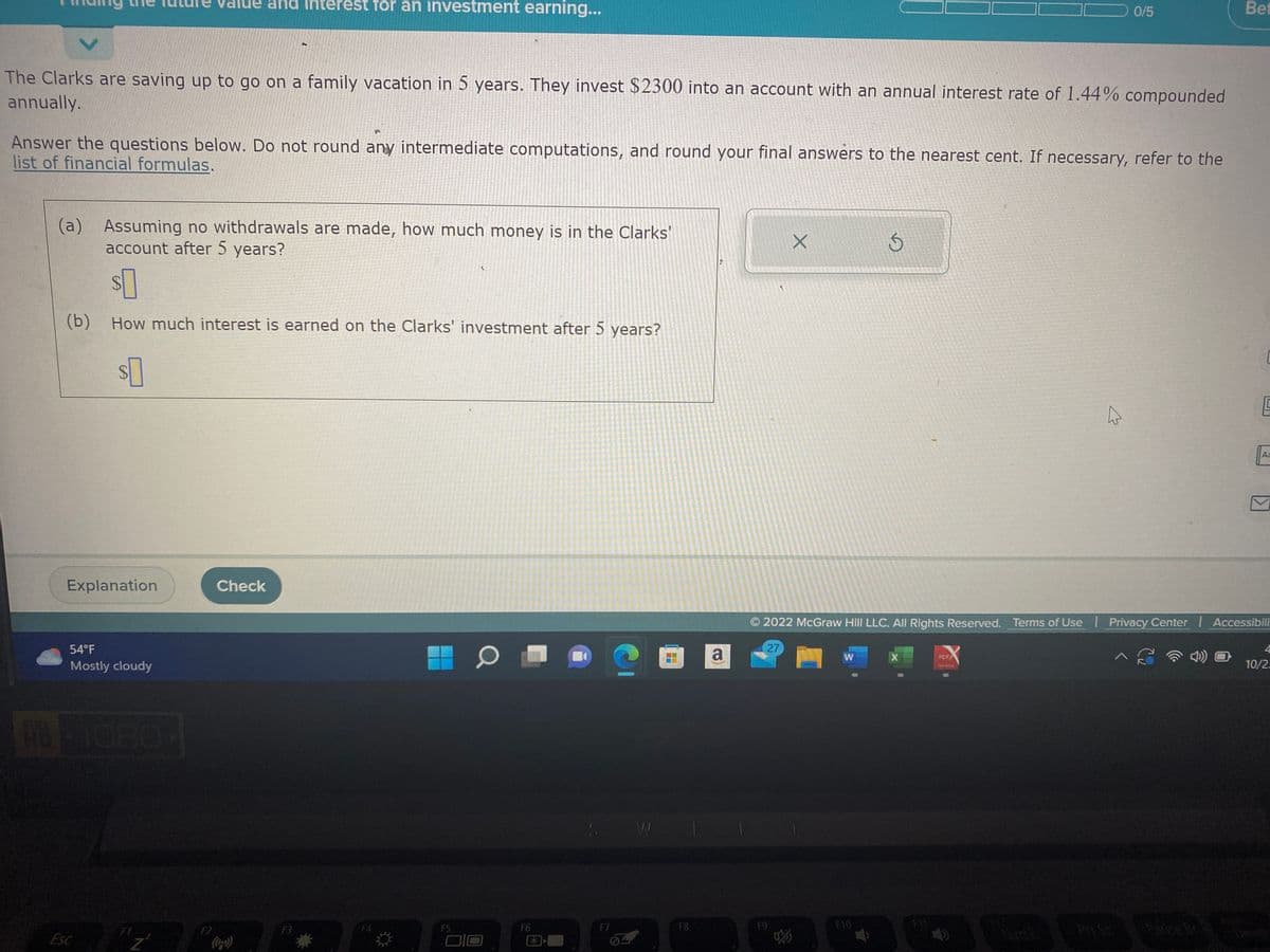 The Clarks are saving up to go on a family vacation in 5 years. They invest $2300 into an account with an annual interest rate of 1.44% compounded
annually.
Answer the questions below. Do not round any intermediate computations, and round your final answers to the nearest cent. If necessary, refer to the
list of financial formulas.
(a) Assuming no withdrawals are made, how much money is in the Clarks'
account after 5 years?
$0
(b) How much interest is earned on the Clarks' investment after 5 years?
$
Explanation
54°F
Mostly cloudy
801080-
Esc
d Interest for an investment earning...
FI
F2
P
Check
F3
F5
O
F6
F7
W
1
F8
a
27
X
F9
W
Ś
F10
2022 McGraw Hill LLC. All Rights Reserved. Terms of Use | Privacy Center | Accessibili
0/5
X
P11
PDF
Bet
Ja
Aa
10/2