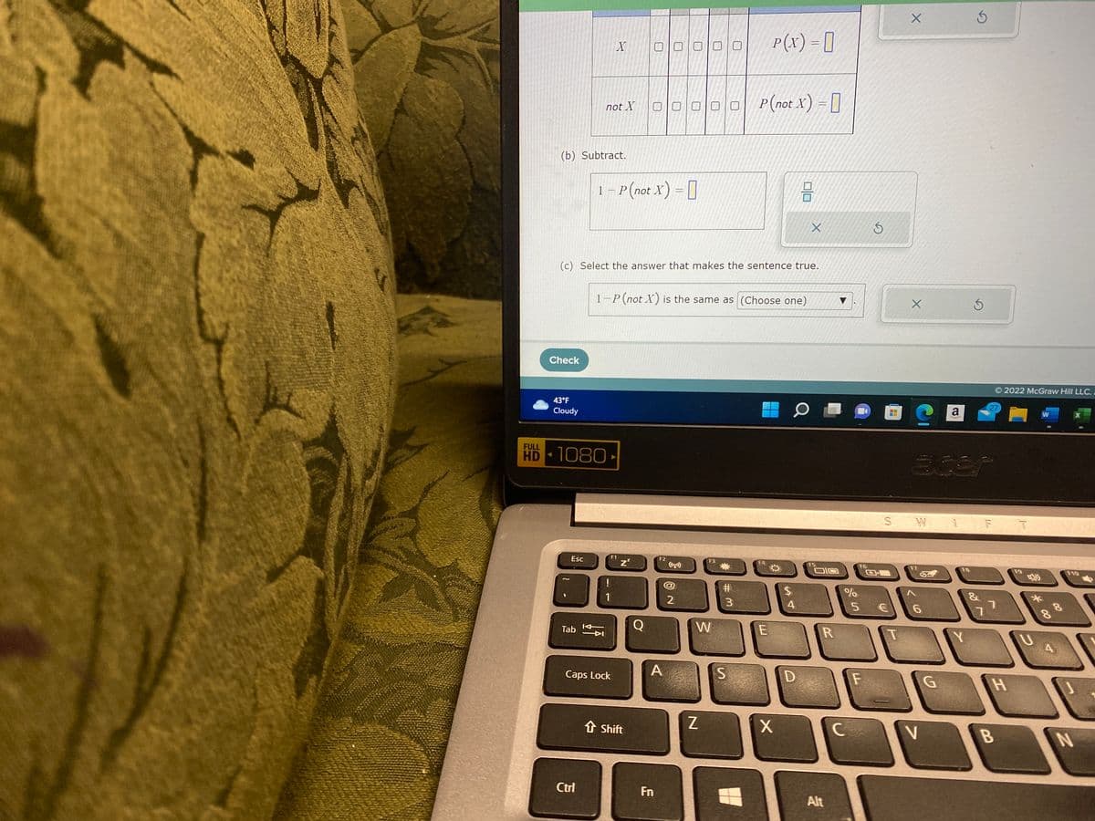 (b) Subtract.
Check
43°F
Cloudy
Esc
HD-1080
Tab
not X
Ctrl
X
1 - P(not X) =
↓Ã
(c) Select the answer that makes the sentence true.
1
Caps Lock
F1
1-P (not X) is the same as (Choose one)
Z²
↑ Shift
O
DENNE
20
F2
A
Fn
15
2
00 P(not X) =
W
Z
F3
#3
P(x) = 0
S
F4
E
X
$
SA T
0/0
O
4
D
X
F5
OIC
R
Alt
%
и бо
C
F6
E3
F
S
5 €
H
X
T
X
S W
32
F7
6
V
a
G
1
F8
Y
S
5
F
7
27
© 2022 McGraw Hill LLC.
B
H
F9
V
*
W
8
80
A
X
F10
N