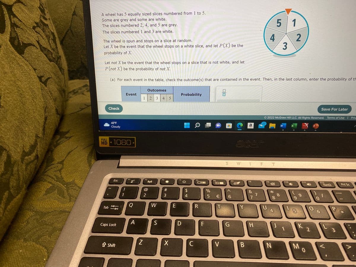 A wheel has 5 equally sized slices numbered from 1 to 5.
Some are grey and some are white.
The slices numbered 2, 4, and 5 are grey.
The slices numbered 1 and 3 are white.
The wheel is spun and stops on a slice at random.
Let X be the event that the wheel stops on a white slice, and let P(X) be the
probability of X.
FULL
Check
Tab
43°F
Cloudy
Let not X be the event that the wheel stops on a slice that is not white, and let
P (not X) be the probability of not X.
(a) For each event in the table, check the outcome (s) that are contained in the event. Then, in the last column, enter the probability of th
HD-1080-
Esc
KH
Caps Lock
↑ Shift
!
Event
1
F1
Z²
Q
A
Z
123 4 5
F2
Outcomes
2
W
S
F3
#
3
X
E
F4
Probability
D
*
$
4
с
O
F5
OIO
R
F
%
5
F6
T
V
DE
+H
S W
F7
6
G
Y
B
a
1
F8
&
7
H
7
4
F T
F9
U
*00
© 2022 McGraw Hill LLC. All Rights Reserved. Terms of Use
27
8
5
4
N
3
8
1
2
F10
9
5
9
K
M
PDF
ATR
F11
2
10
Save For Later
F12
6
NumLk
<
P
3
Prt Sc
Priv
