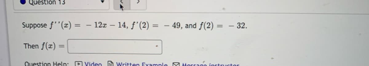 Question 13
Suppose f''(x) =
12x – 14, f'(2) = – 49, and f(2) = – 32.
|
Then f(x) =
Question Help: D Video A Written Fxample M Morsago inctructor
