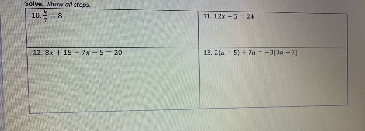 Solve. Show all steps.
10. = 8
11. 12x - 5 = 24
12. 8x + 15 – 7x - 5 = 20
13. 2(a + 5) + 7a = –3(3a – 7)
