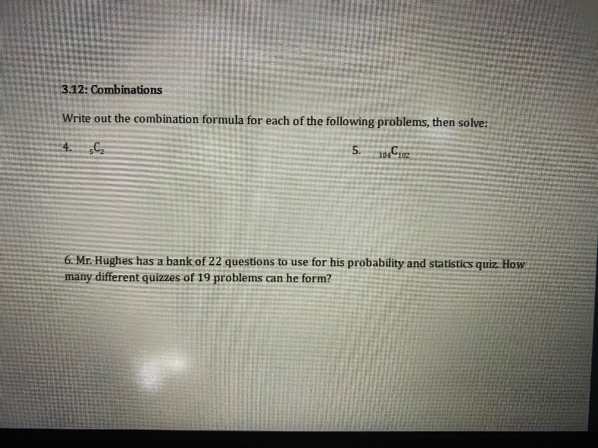 3.12: Combinations
Write out the combination formula for each of the following problems, then solve:
4.
5.
6. Mr. Hughes has a bank of 22 questions to use for his probability and statistics quiz. How
many different quizzes of 19 problems can he form?
