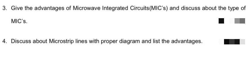 3. Give the advantages of Microwave Integrated Circuits(MIC's) and discuss about the type of
MIC's.
4. Discuss about Microstrip lines with proper diagram and list the advantages.
