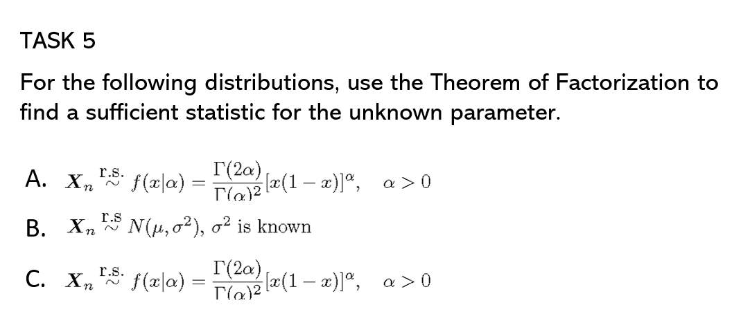 TASK 5
For the following distributions, use the Theorem of Factorization to
find a sufficient statistic for the unknown parameter.
r.s.
А. Хп
f(x|a)
I(2a)
((1- x)]", a > 0
r.s
В. Х,
N(u, o2), o² is known
r.s.
С. Х ~
f(æ|a) =
I(2a)
