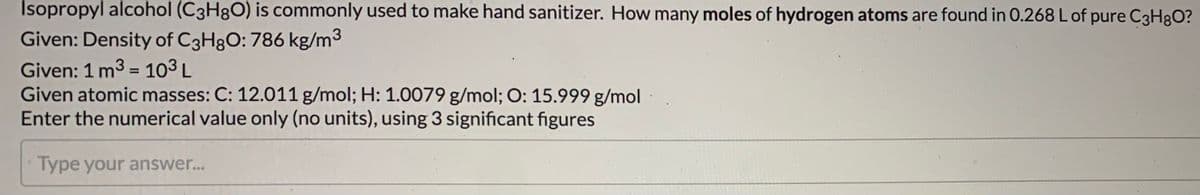 Isopropyl alcohol (C3H8O) is commonly used to make hand sanitizer. How many moles of hydrogen atoms are found in 0.268 L of pure C3H8O?
Given: Density of C3H8O: 786 kg/m3
Given: 1 m3 = 10³ L
Given atomic masses: C: 12.011 g/mol; H: 1.0079 g/mol; O: 15.999 g/mol
Enter the numerical value only (no units), using 3 significant figures
Type your answer...
