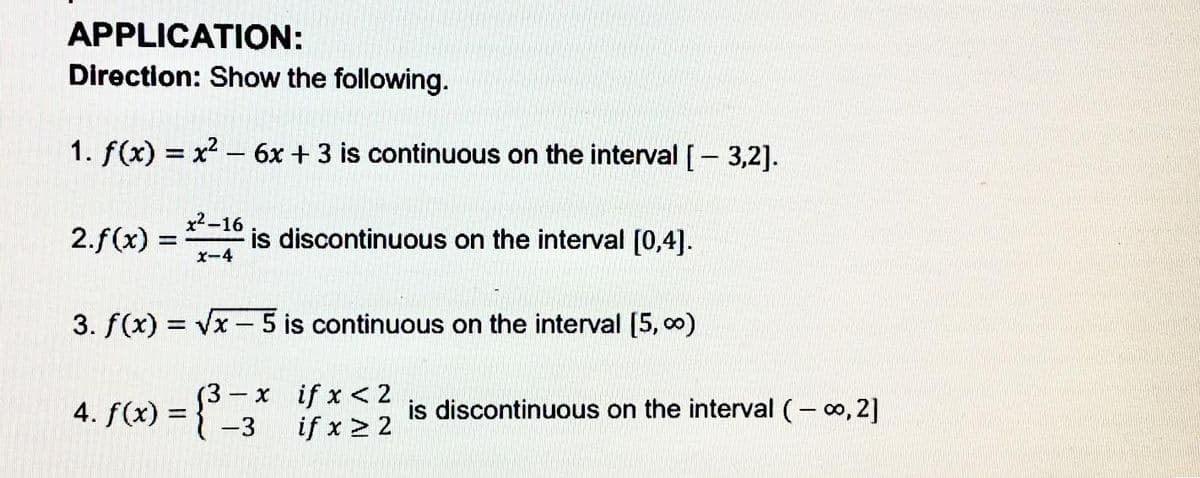 APPLICATION:
Direction: Show the following.
1. f(x) = x2 - 6x + 3 is continuous on the interval [- 3,2].
2.f(x) =
x2-16
is discontinuous on the interval [0,4].
x-4
3. f(x) = Vx - 5 is continuous on the interval [5, 0)
4. f(x) = {-3 if x 2 2
- x if x <2
%3D
is discontinuous on the interval (- 0, 2]
